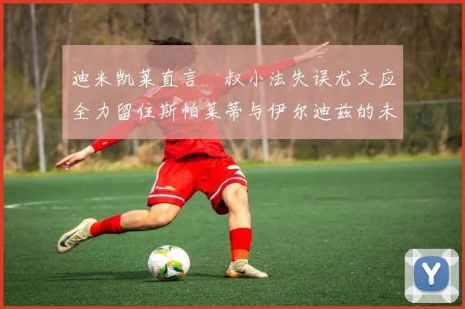 迪米凯莱直言囧叔小法失误尤文应全力留住斯帕莱蒂与伊尔迪兹的未来分析