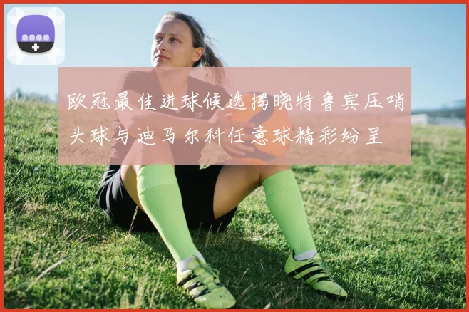 欧冠最佳进球候选揭晓特鲁宾压哨头球与迪马尔科任意球精彩纷呈
