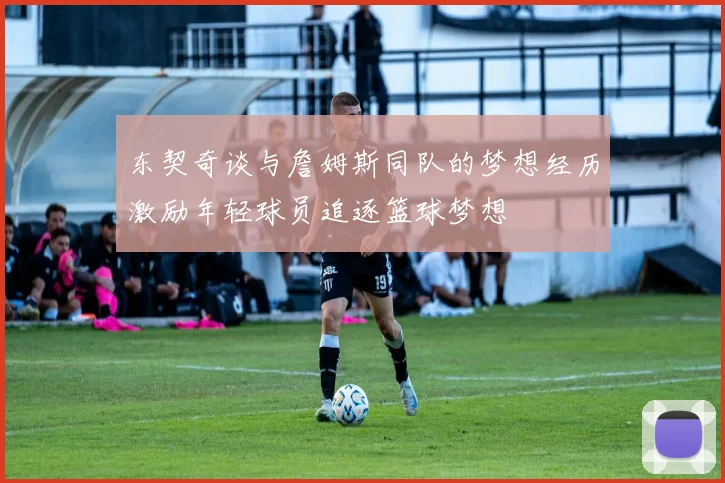 东契奇谈与詹姆斯同队的梦想经历激励年轻球员追逐篮球梦想