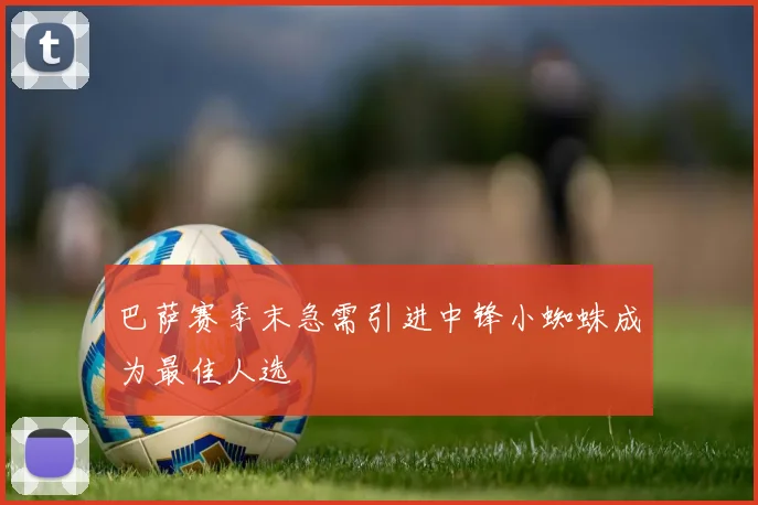 巴萨赛季末急需引进中锋小蜘蛛成为最佳人选