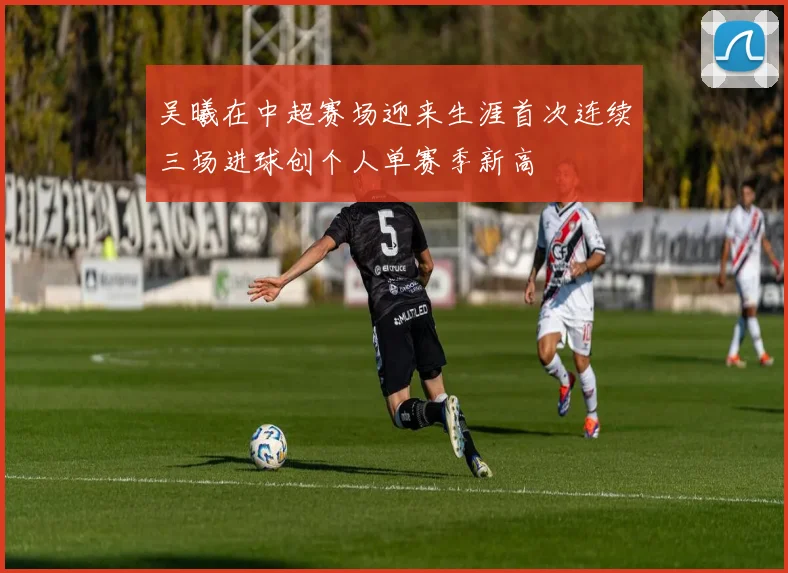 吴曦在中超赛场迎来生涯首次连续三场进球创个人单赛季新高
