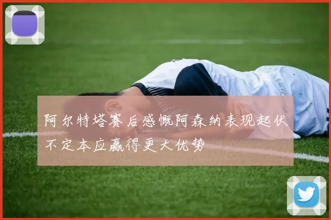 阿尔特塔赛后感慨阿森纳表现起伏不定本应赢得更大优势