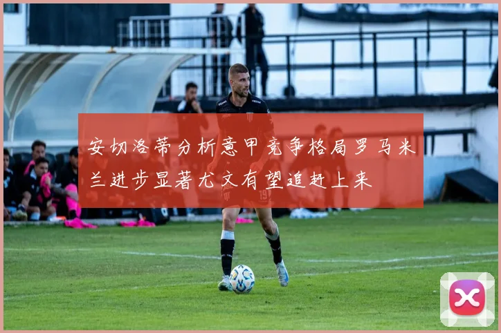 安切洛蒂分析意甲竞争格局罗马米兰进步显著尤文有望追赶上来