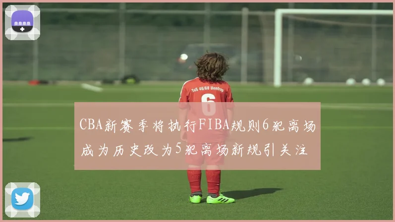 CBA新赛季将执行FIBA规则6犯离场成为历史改为5犯离场新规引关注