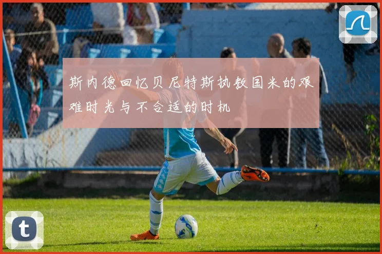 斯内德回忆贝尼特斯执教国米的艰难时光与不合适的时机