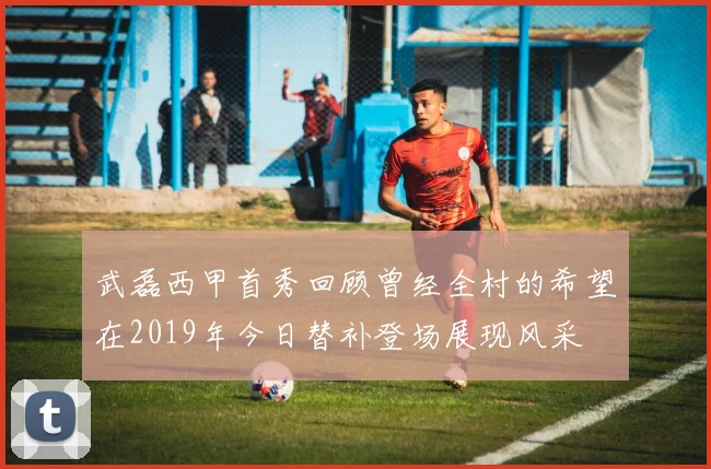 武磊西甲首秀回顾曾经全村的希望在2019年今日替补登场展现风采
