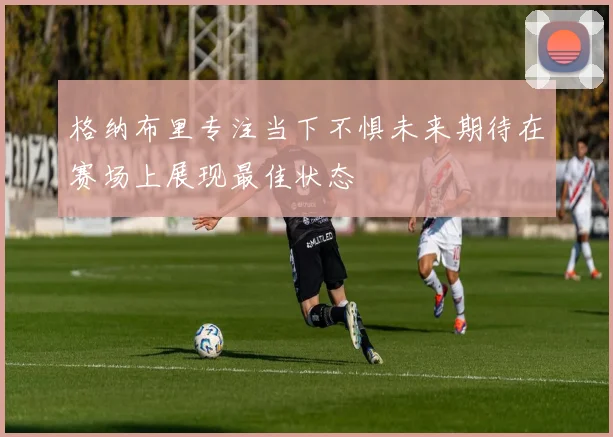 格纳布里专注当下不惧未来期待在赛场上展现最佳状态
