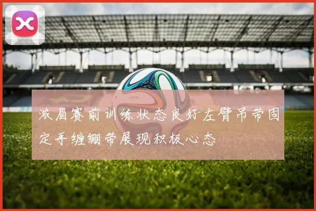 浓眉赛前训练状态良好左臂吊带固定手缠绷带展现积极心态