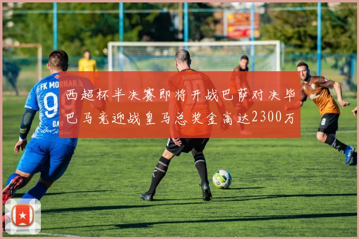 西超杯半决赛即将开战巴萨对决毕巴马竞迎战皇马总奖金高达2300万欧