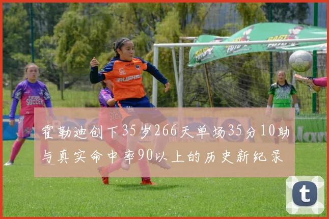 霍勒迪创下35岁266天单场35分10助与真实命中率90以上的历史新纪录