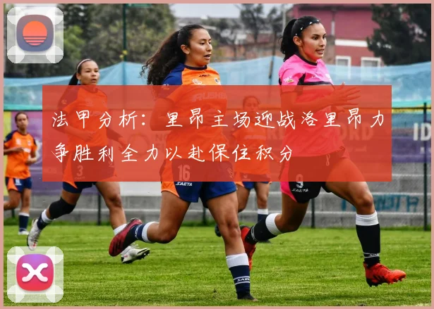 法甲分析：里昂主场迎战洛里昂力争胜利全力以赴保住积分
