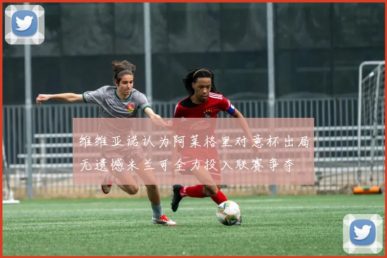 维维亚诺认为阿莱格里对意杯出局无遗憾米兰可全力投入联赛争夺