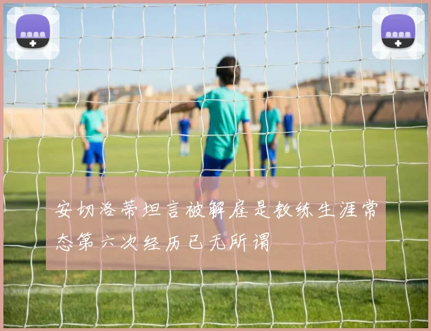 安切洛蒂坦言被解雇是教练生涯常态第六次经历已无所谓