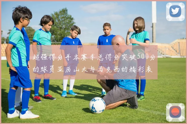 超强得分手本赛季总得分突破500分的球员亚历山大与马克西的精彩表现分析