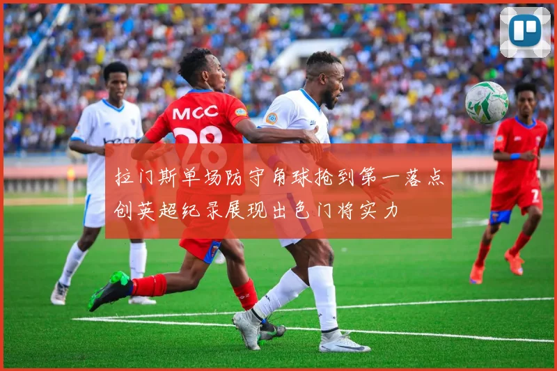 拉门斯单场防守角球抢到第一落点创英超纪录展现出色门将实力