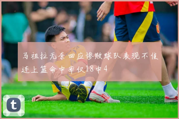 马祖拉无奈回应惨败球队表现不佳连上篮命中率仅18中4