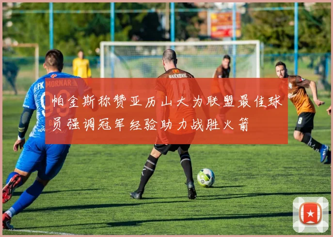 帕金斯称赞亚历山大为联盟最佳球员强调冠军经验助力战胜火箭