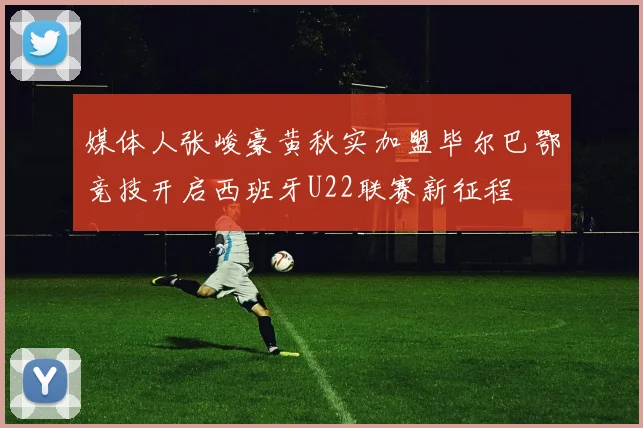 媒体人张峻豪黄秋实加盟毕尔巴鄂竞技开启西班牙U22联赛新征程